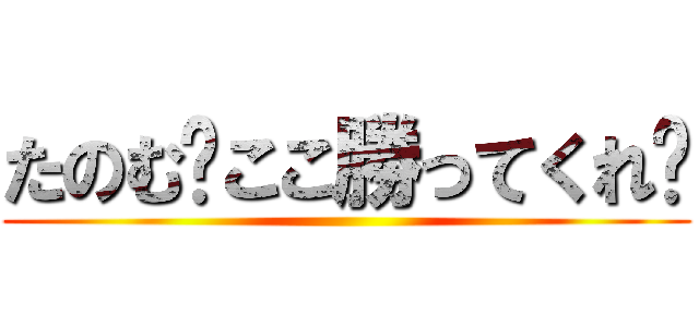 たのむ〜ここ勝ってくれ〜 ()