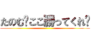 たのむ〜ここ勝ってくれ〜 ()