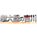 超大型の吉川 (the verry big yoshikawa)