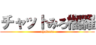 チャットみろ榴羅 (ahokusa)