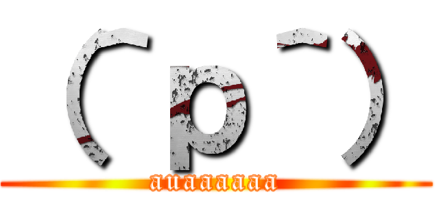 （＾ｐ＾） (auaaaaaa)