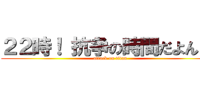 ２２時！ 抗争の時間だよん！！ (attack on titan)