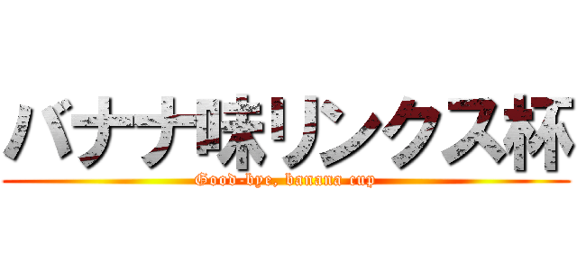 バナナ味リンクス杯 (Good-bye, banana cup)