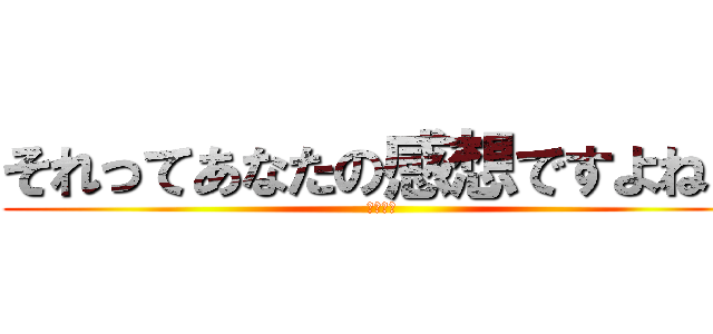 それってあなたの感想ですよね？ (は？黙れ)