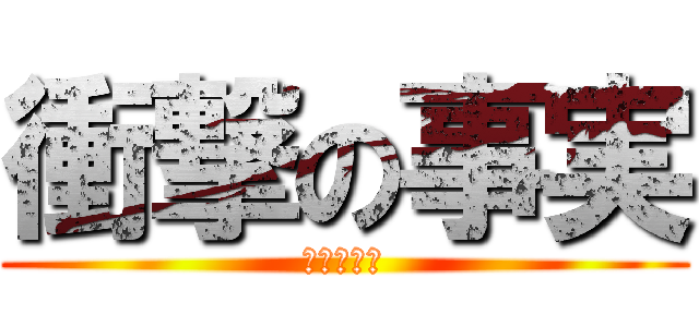 衝撃の事実 (びっくりー)