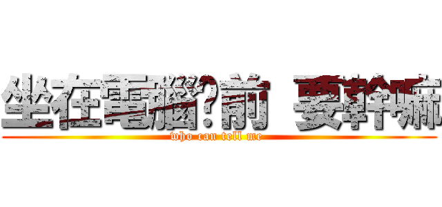 坐在電腦桌前 要幹嘛 (who can tell me )