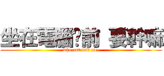 坐在電腦桌前 要幹嘛 (who can tell me )