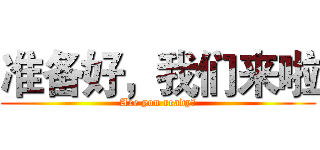 准备好，我们来啦 (Are you ready？)