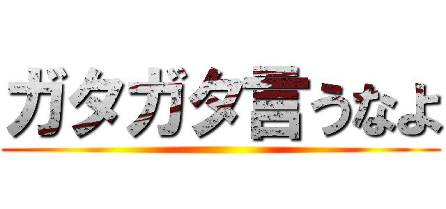 ガタガタ言うなよ ()