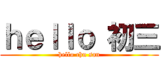 ｈｅｌｌｏ 初三 (hello chu san)