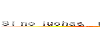 Ｓｉ ｎｏ ｌｕｃｈａｓ， ｎｏ ｐｕｅｄｅｓ ｇａｎａｒ (Si no luchas, no puedes ganar)