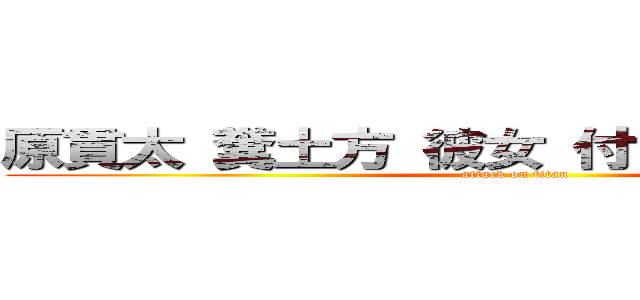 原貫太 糞土方 彼女 付き合ってる 隠した (attack on titan)