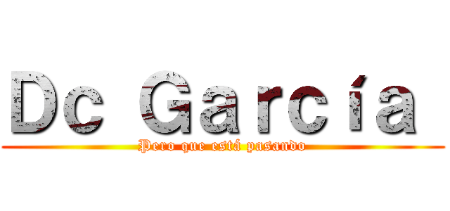 Ｄｃ Ｇａｒｃíａ  (Pero que está pasando)