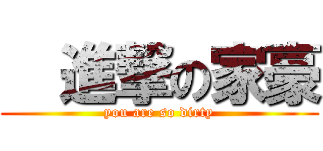   進撃の家豪 (you are so dirty)