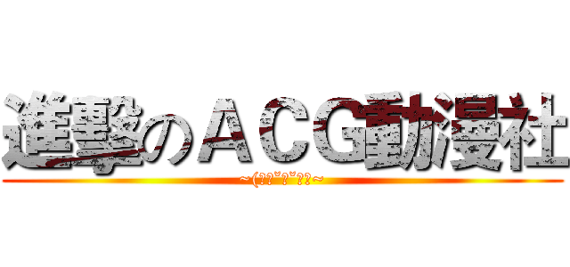 進擊のＡＣＧ動漫社 (~(｡◕ˇ∀ˇ◕）~)