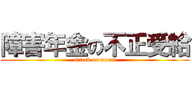 障害年金の不正受給 (attack on moral)