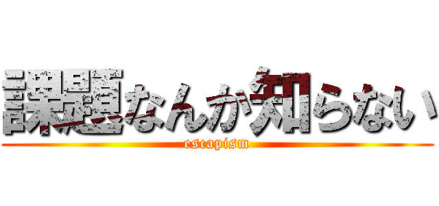 課題なんか知らない (escapism)