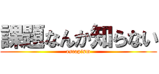 課題なんか知らない (escapism)