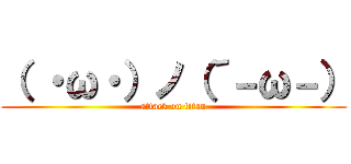 （ ・ω・）ノ（´－ω－） (attack on titan)