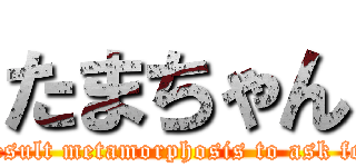 たまちゃん (Result metamorphosis to ask for)