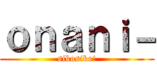 ｏｎａｎｉ－ (sikosiko!)