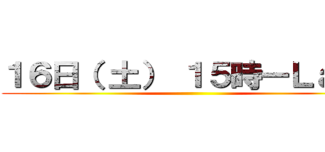 １６日（ 土） １５時ーＬａｓｔ ()