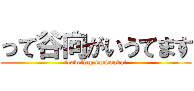 って谷向がいうてます (traveling tanimukai)
