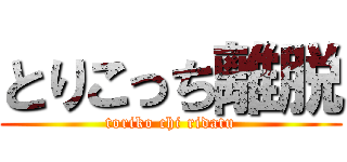とりこっち離脱 (toriko chi ridatu)