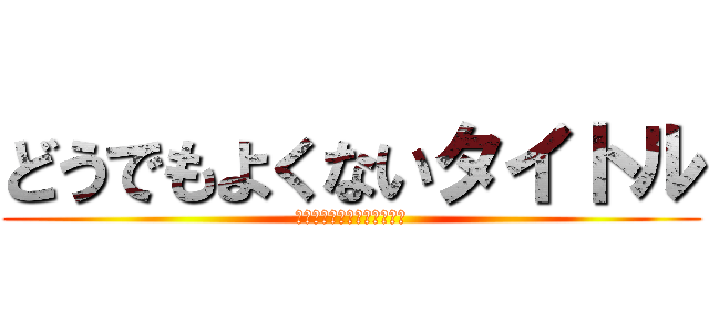 どうでもよくないタイトル (だめだ、タイトル無許可変更)