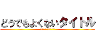 どうでもよくないタイトル (だめだ、タイトル無許可変更)