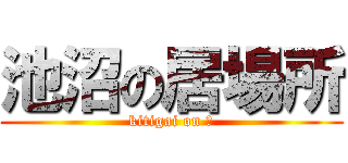 池沼の居場所 (kitigai on ?)