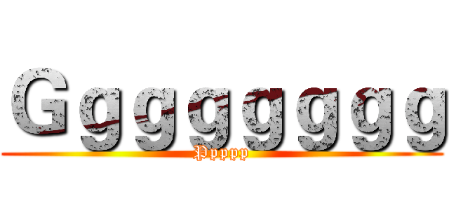 Ｇｇｇｇｇｇｇｇ (Ppppp)