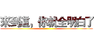 來到這，你就全明白了 ()