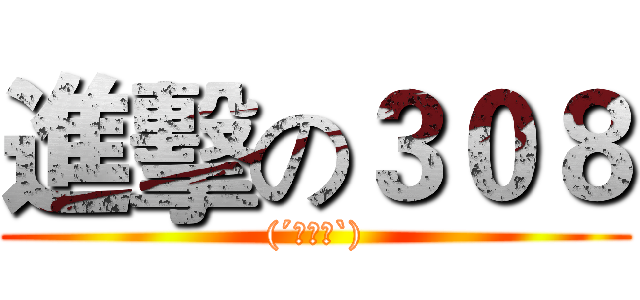 進擊の３０８ ((´･ω･`))