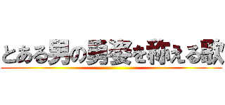 とある男の勇姿を称える歌 ()