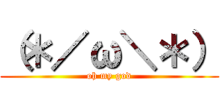 （＊／ω＼＊） (oh my god)