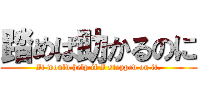 踏めば助かるのに (It would help if I stepped on it.)