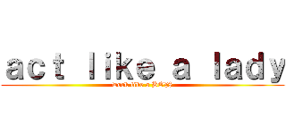 ａｃｔ ｌｉｋｅ ａ ｌａｄｙ (work like a BO$$)