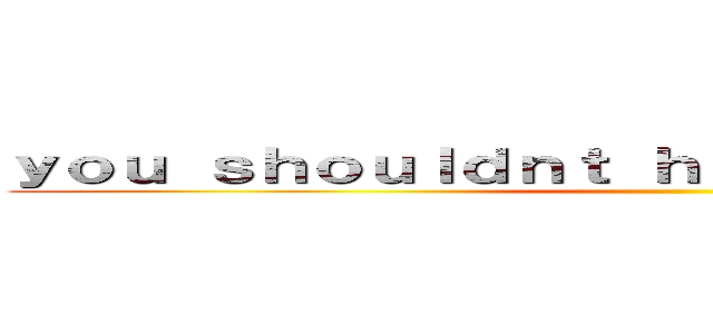 ｙｏｕ ｓｈｏｕｌｄｎｔ ｈａｖｅ ｄｏｎｅ ｔｈａｔ ()