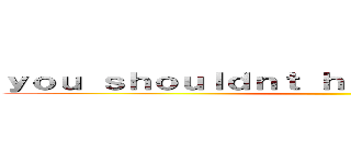 ｙｏｕ ｓｈｏｕｌｄｎｔ ｈａｖｅ ｄｏｎｅ ｔｈａｔ ()