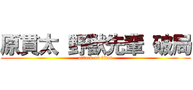 原貫太 野獣先輩 破局 (attack on titan)