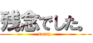 残念でした。 (sorry.)