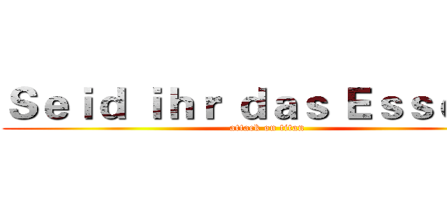 Ｓｅｉｄ ｉｈｒ ｄａｓ Ｅｓｓｅｎ？ (attack on titan)