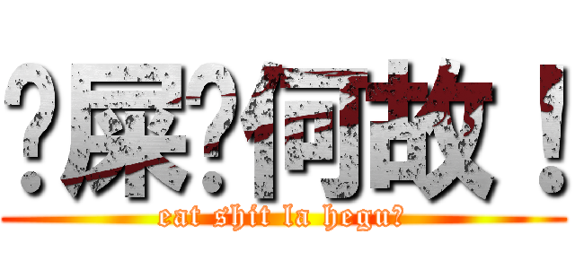 吔屎啦何故！ (eat shit la hegu！)