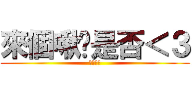 來個啾咪是否＜３ (伯勳表示)