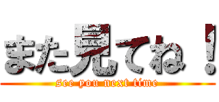 また見てね！ (see you next time)