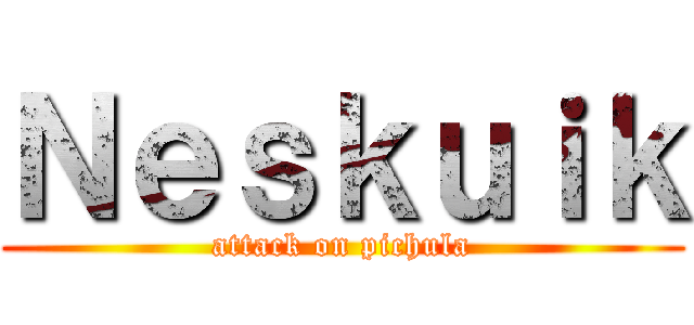 Ｎｅｓｋｕｉｋ (attack on pichula)