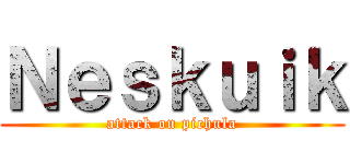 Ｎｅｓｋｕｉｋ (attack on pichula)
