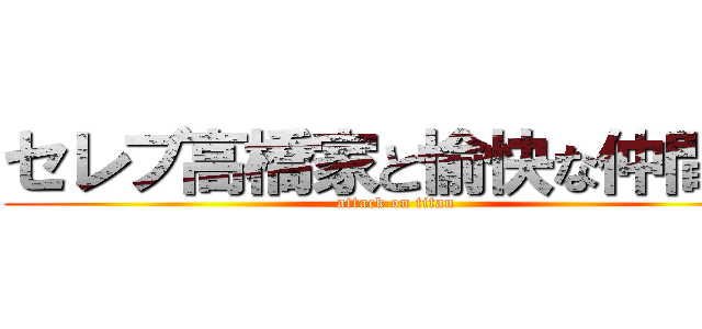 セレブ高橋家と愉快な仲間達 (attack on titan)