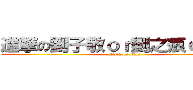 進撃の劉子敬ｏｒ劉之痕ｏｒ假裝 (attack on titan)